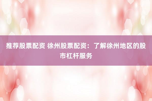 推荐股票配资 徐州股票配资：了解徐州地区的股市杠杆服务