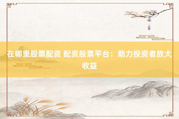 在哪里股票配资 配资股票平台：助力投资者放大收益