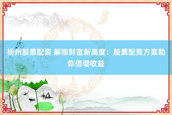 扬州股票配资 解锁财富新高度：股票配资方案助你倍增收益