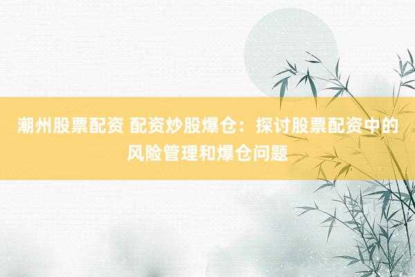 潮州股票配资 配资炒股爆仓：探讨股票配资中的风险管理和爆仓问题