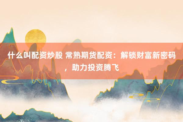 什么叫配资炒股 常熟期货配资：解锁财富新密码，助力投资腾飞