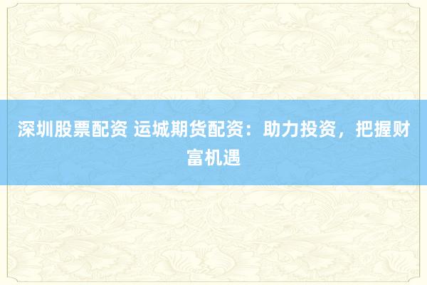 深圳股票配资 运城期货配资：助力投资，把握财富机遇