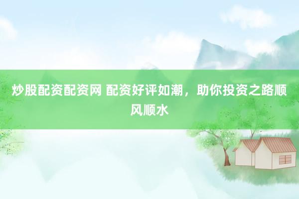 炒股配资配资网 配资好评如潮，助你投资之路顺风顺水