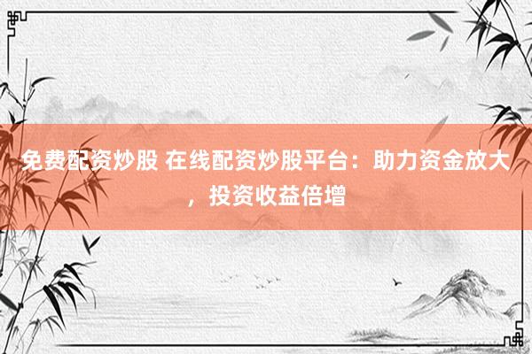 免费配资炒股 在线配资炒股平台：助力资金放大，投资收益倍增