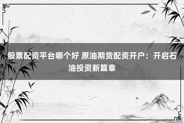 股票配资平台哪个好 原油期货配资开户：开启石油投资新篇章