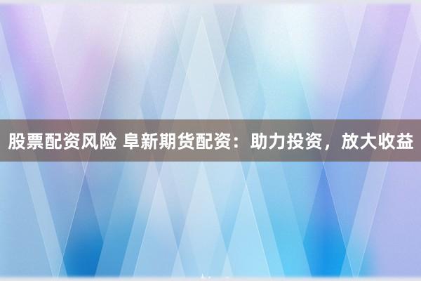 股票配资风险 阜新期货配资：助力投资，放大收益