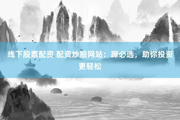 线下股票配资 配资炒股网站：蹿必选，助你投资更轻松