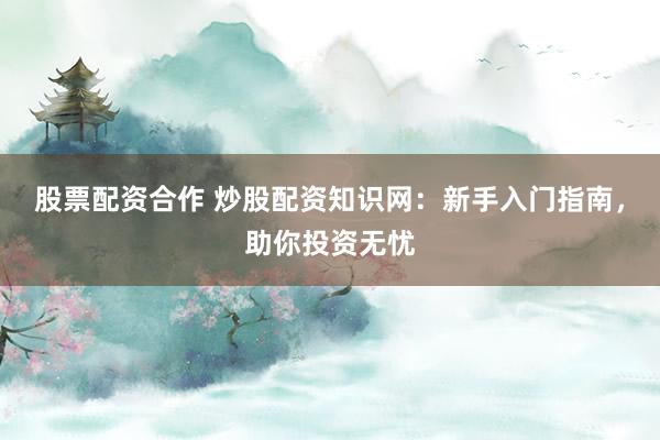 股票配资合作 炒股配资知识网：新手入门指南，助你投资无忧