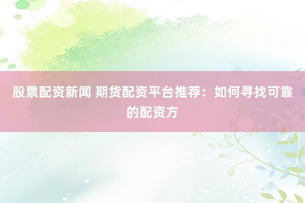 股票配资新闻 期货配资平台推荐：如何寻找可靠的配资方