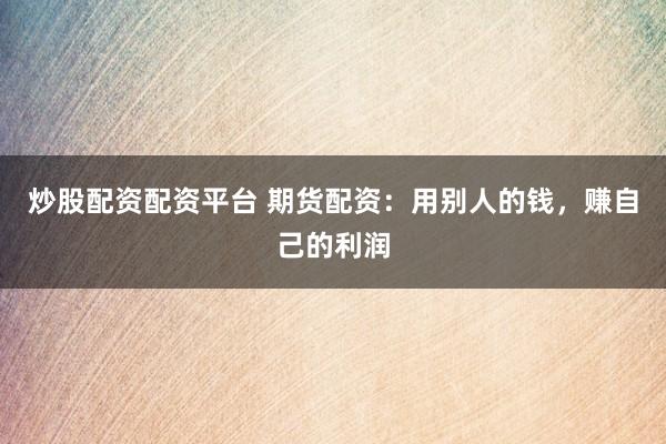 炒股配资配资平台 期货配资：用别人的钱，赚自己的利润