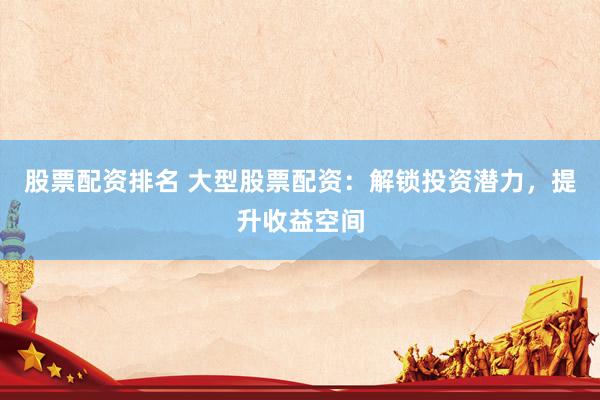 股票配资排名 大型股票配资：解锁投资潜力，提升收益空间