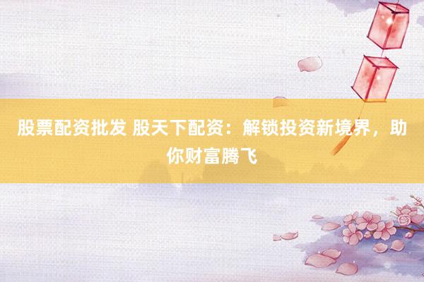 股票配资批发 股天下配资：解锁投资新境界，助你财富腾飞