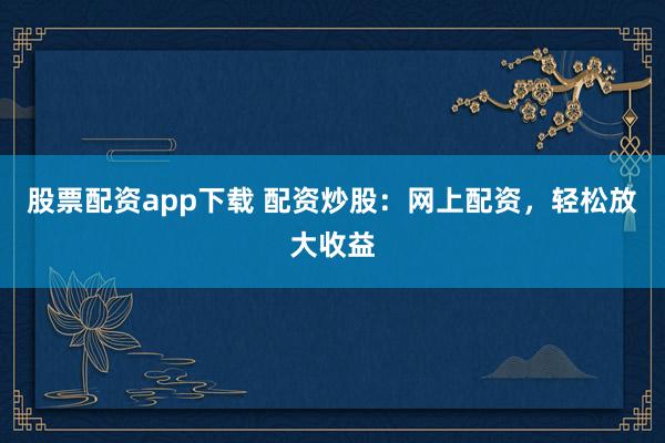 股票配资app下载 配资炒股：网上配资，轻松放大收益