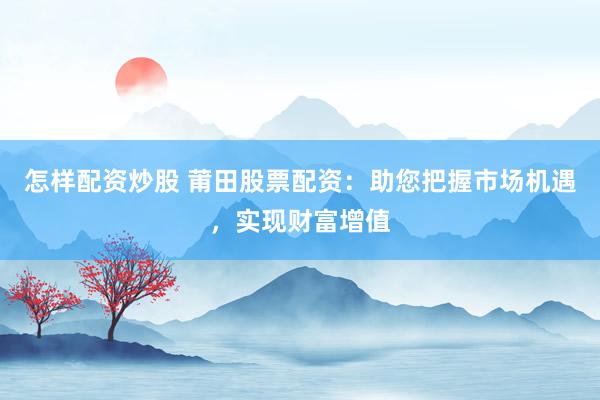怎样配资炒股 莆田股票配资：助您把握市场机遇，实现财富增值