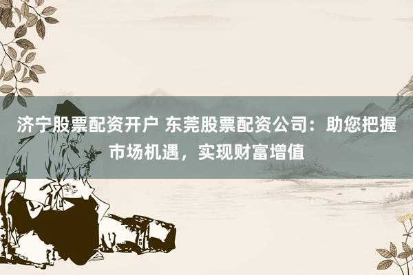 济宁股票配资开户 东莞股票配资公司：助您把握市场机遇，实现财富增值