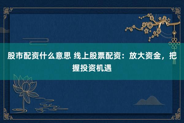 股市配资什么意思 线上股票配资：放大资金，把握投资机遇