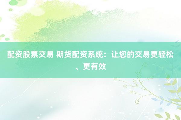 配资股票交易 期货配资系统：让您的交易更轻松、更有效