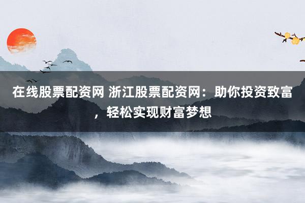 在线股票配资网 浙江股票配资网：助你投资致富，轻松实现财富梦想