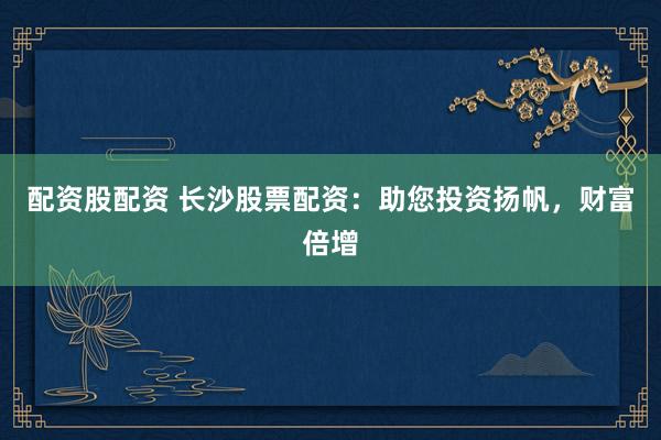 配资股配资 长沙股票配资：助您投资扬帆，财富倍增