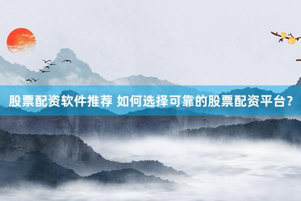 股票配资软件推荐 如何选择可靠的股票配资平台？