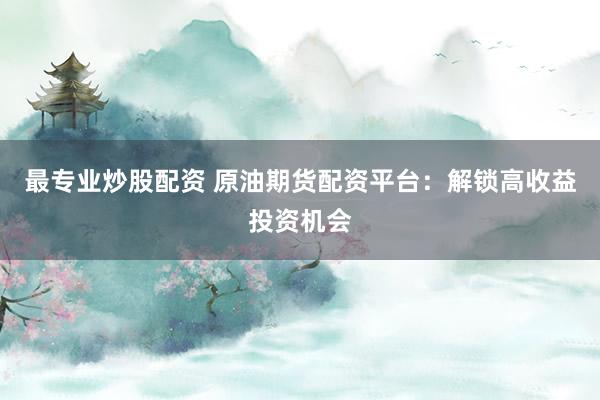 最专业炒股配资 原油期货配资平台：解锁高收益投资机会