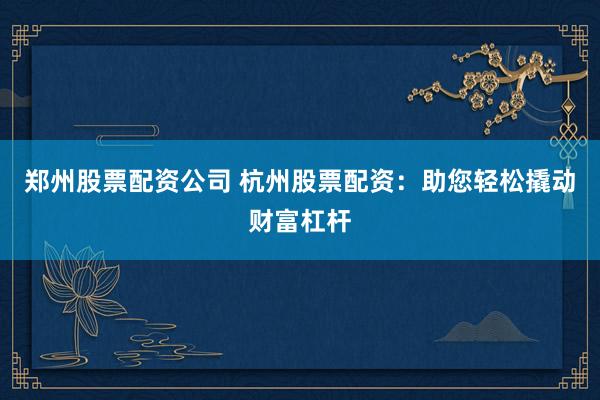 郑州股票配资公司 杭州股票配资：助您轻松撬动财富杠杆