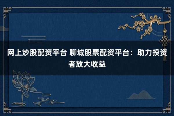 网上炒股配资平台 聊城股票配资平台：助力投资者放大收益