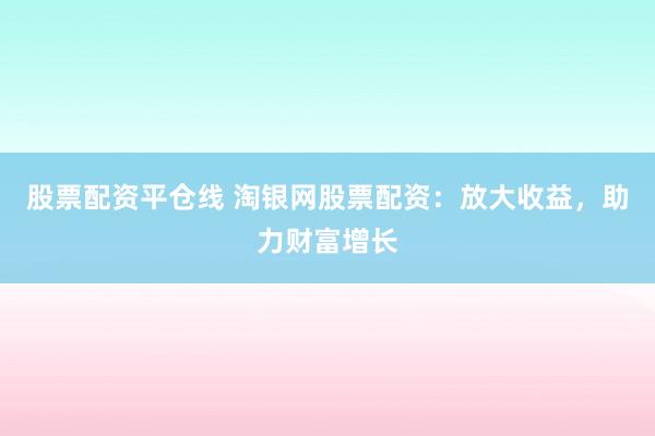 股票配资平仓线 淘银网股票配资：放大收益，助力财富增长