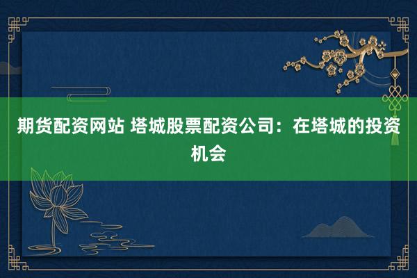 期货配资网站 塔城股票配资公司：在塔城的投资机会