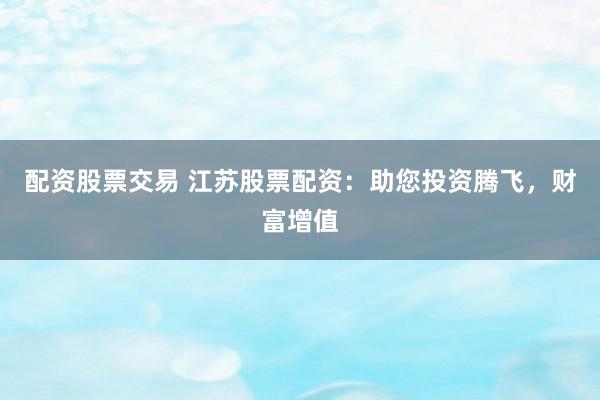 配资股票交易 江苏股票配资：助您投资腾飞，财富增值